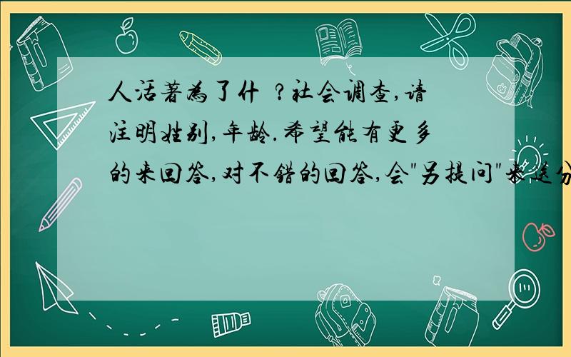 人活著为了什麼?社会调查,请注明姓别,年龄.希望能有更多的来回答,对不错的回答,会