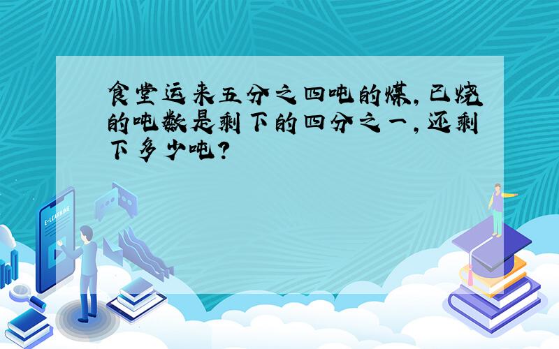 食堂运来五分之四吨的煤,已烧的吨数是剩下的四分之一,还剩下多少吨?