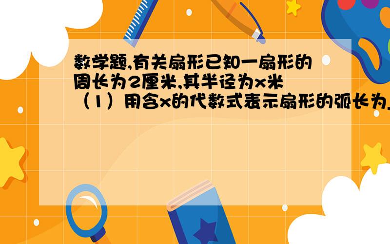 数学题,有关扇形已知一扇形的周长为2厘米,其半径为x米 （1）用含x的代数式表示扇形的弧长为____米； （2）设扇形的