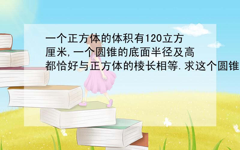 一个正方体的体积有120立方厘米,一个圆锥的底面半径及高都恰好与正方体的棱长相等.求这个圆锥的体积.