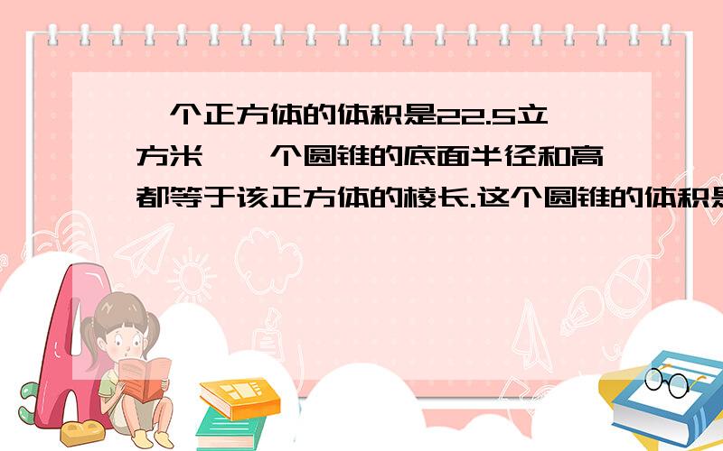 一个正方体的体积是22.5立方米,一个圆锥的底面半径和高都等于该正方体的棱长.这个圆锥的体积是多少呢?