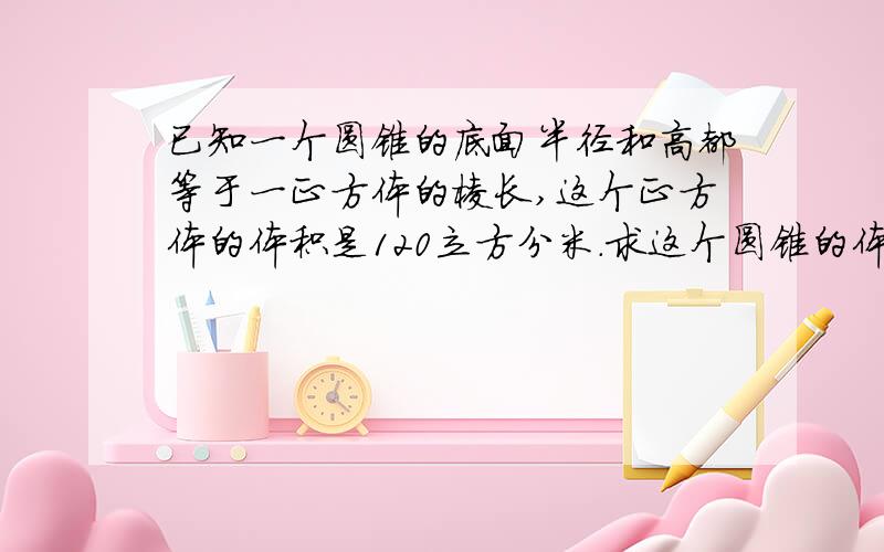 已知一个圆锥的底面半径和高都等于一正方体的棱长,这个正方体的体积是120立方分米.求这个圆锥的体积.