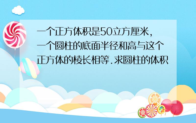 一个正方体积是50立方厘米,一个圆柱的底面半径和高与这个正方体的棱长相等.求圆柱的体积