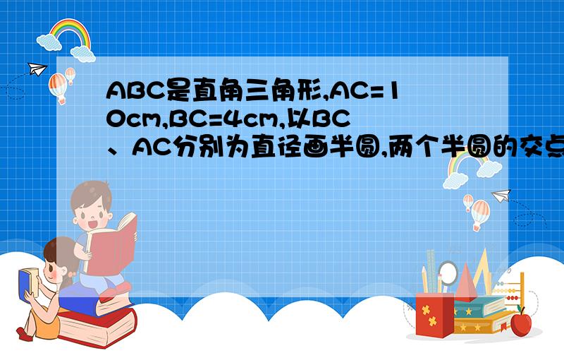 ABC是直角三角形,AC=10cm,BC=4cm,以BC、AC分别为直径画半圆,两个半圆的交点在AB上的D点,一求图形的