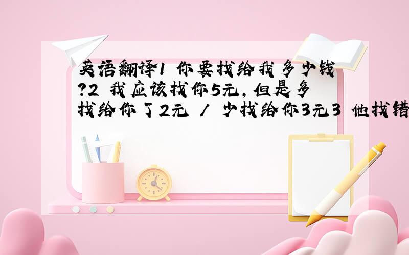 英语翻译1 你要找给我多少钱?2 我应该找你5元,但是多找给你了2元 / 少找给你3元3 他找错了钱,被老板骂了一顿4