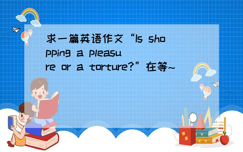 求一篇英语作文“Is shopping a pleasure or a torture?”在等~