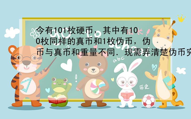 今有101枚硬币，其中有100枚同样的真币和1枚伪币，伪币与真币和重量不同．现需弄清楚伪币究竟比真币轻，还是比真币重，但