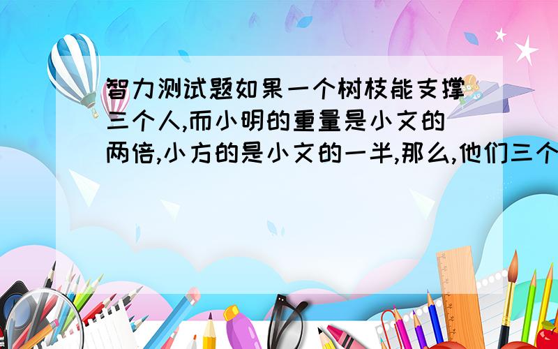 智力测试题如果一个树枝能支撑三个人,而小明的重量是小文的两倍,小方的是小文的一半,那么,他们三个人能不能同时安全的站在树