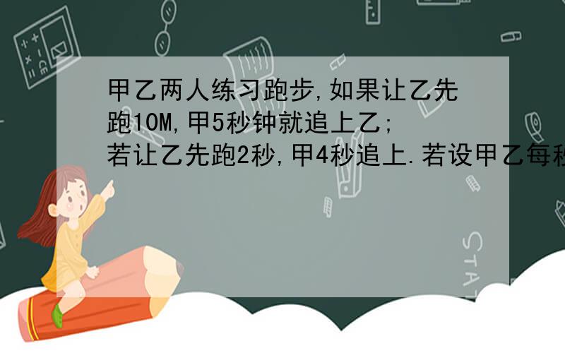 甲乙两人练习跑步,如果让乙先跑10M,甲5秒钟就追上乙;若让乙先跑2秒,甲4秒追上.若设甲乙每秒分别跑x米,y米 列方程