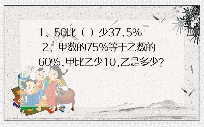 1、50比（ ）少37.5％ 2、甲数的75％等于乙数的60％,甲比乙少10,乙是多少?