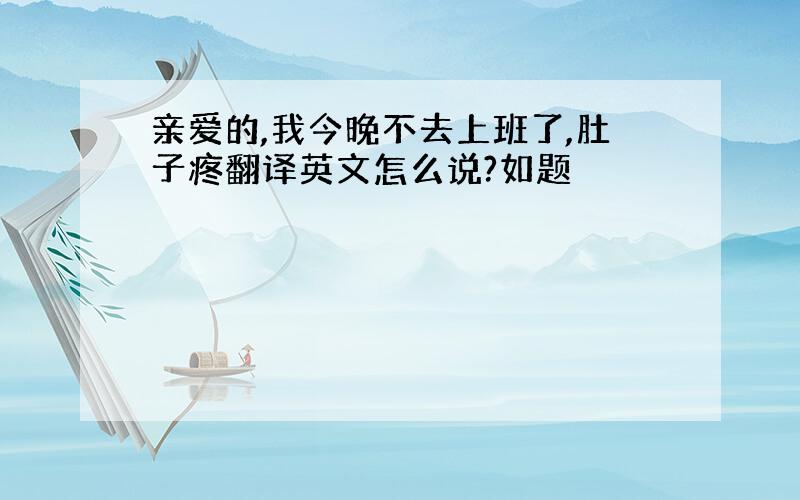 亲爱的,我今晚不去上班了,肚子疼翻译英文怎么说?如题