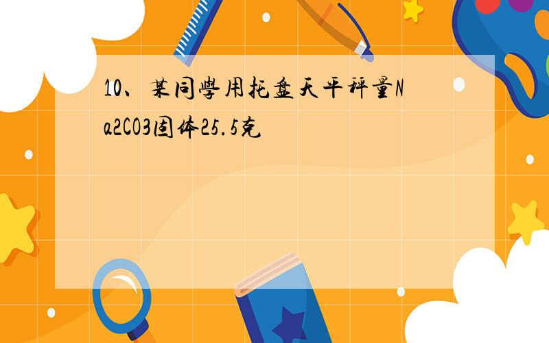 10、某同学用托盘天平秤量Na2CO3固体25.5克