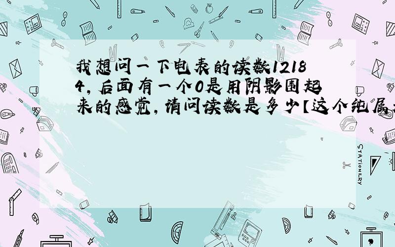 我想问一下电表的读数12184,后面有一个0是用阴影围起来的感觉,请问读数是多少【这个纯属是作业】