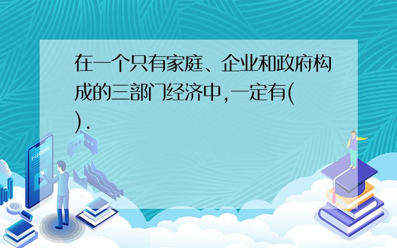 在一个只有家庭、企业和政府构成的三部门经济中,一定有( )．