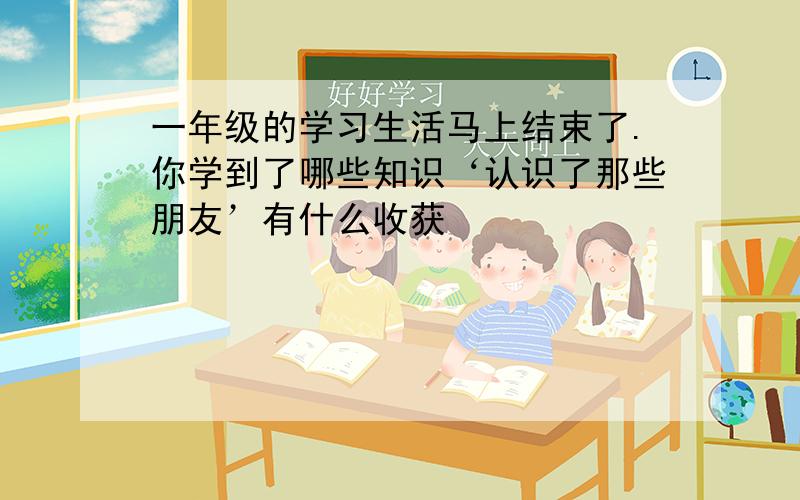 一年级的学习生活马上结束了.你学到了哪些知识‘认识了那些朋友’有什么收获