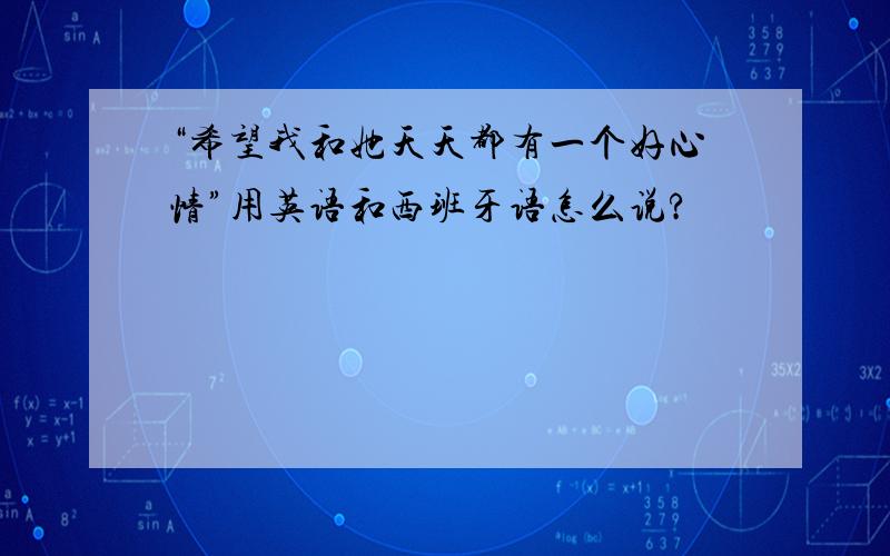 “希望我和她天天都有一个好心情”用英语和西班牙语怎么说?