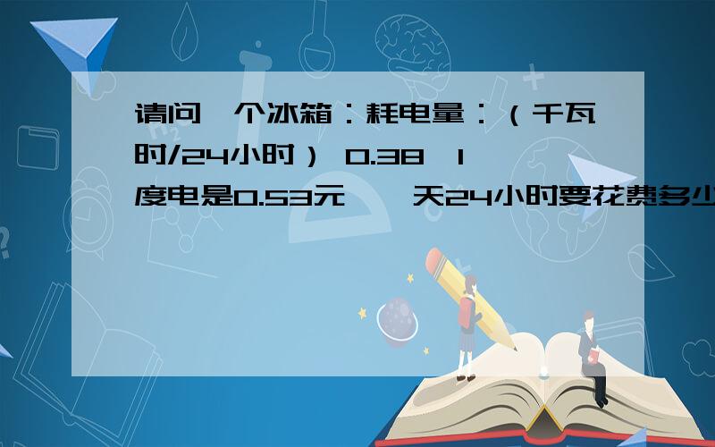 请问一个冰箱：耗电量：（千瓦时/24小时） 0.38,1度电是0.53元,一天24小时要花费多少电钱?