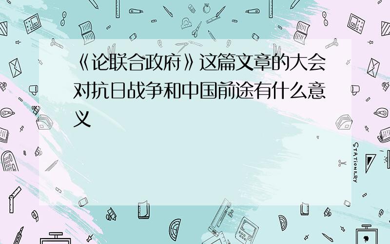 《论联合政府》这篇文章的大会对抗日战争和中国前途有什么意义