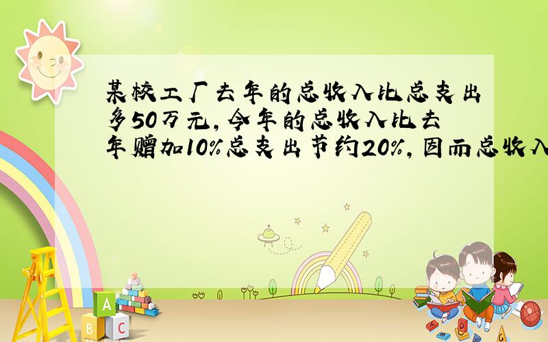 某校工厂去年的总收入比总支出多50万元,今年的总收入比去年赠加10%总支出节约20%,因而总收入比总支出多