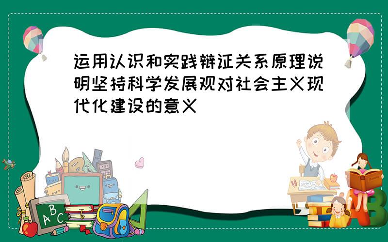 运用认识和实践辩证关系原理说明坚持科学发展观对社会主义现代化建设的意义