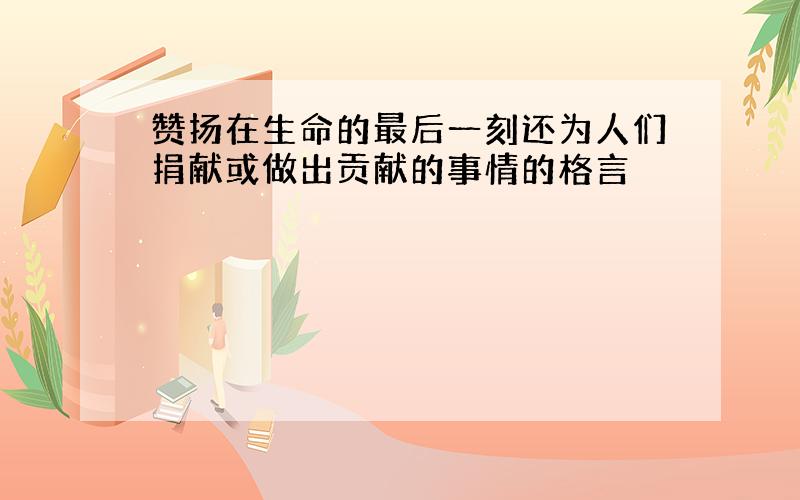 赞扬在生命的最后一刻还为人们捐献或做出贡献的事情的格言