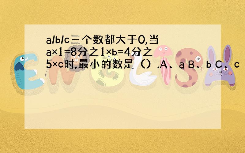 a/b/c三个数都大于0,当a×1=8分之1×b=4分之5×c时,最小的数是（）.A、a B、b C、c