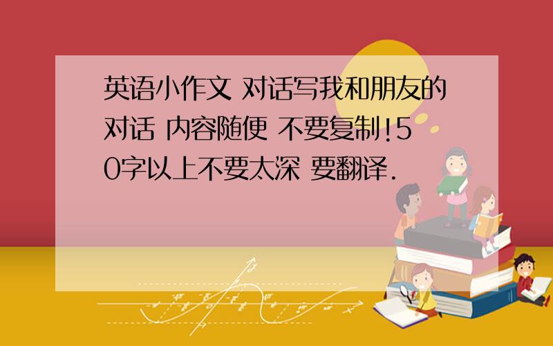 英语小作文 对话写我和朋友的对话 内容随便 不要复制!50字以上不要太深 要翻译.