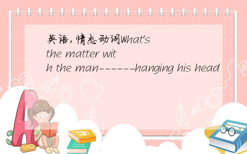 英语,情态动词What's the matter with the man------hanging his head