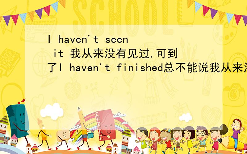 I haven't seen it 我从来没有见过,可到了I haven't finished总不能说我从来没有结束吧,