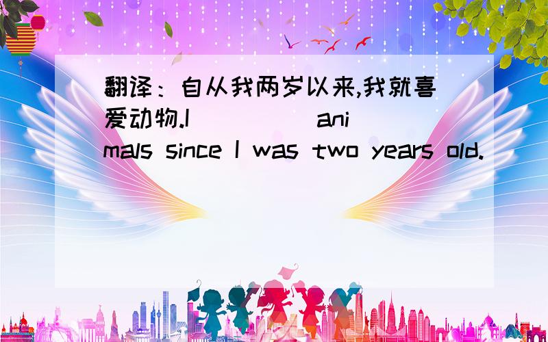 翻译：自从我两岁以来,我就喜爱动物.I ()() animals since I was two years old.