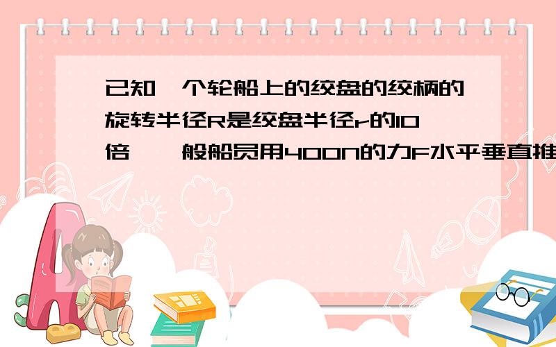 已知一个轮船上的绞盘的绞柄的旋转半径R是绞盘半径r的10倍,一般船员用400N的力F水平垂直推动绞柄最远端时,绞盘对缆绳