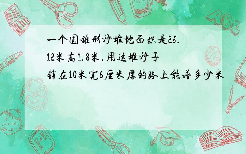 一个圆锥形沙堆地面积是25.12米高1.8米.用这堆沙子铺在10米宽6厘米厚的路上能谱多少米