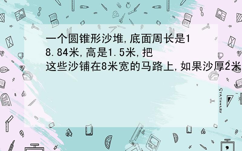 一个圆锥形沙堆,底面周长是18.84米,高是1.5米,把这些沙铺在8米宽的马路上,如果沙厚2米,可以铺多长?