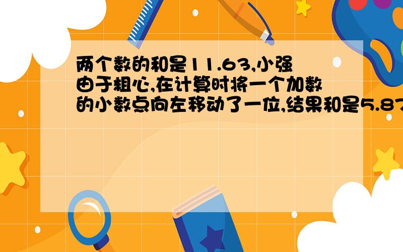 两个数的和是11.63,小强由于粗心,在计算时将一个加数的小数点向左移动了一位,结果和是5.87.原来两个数是?