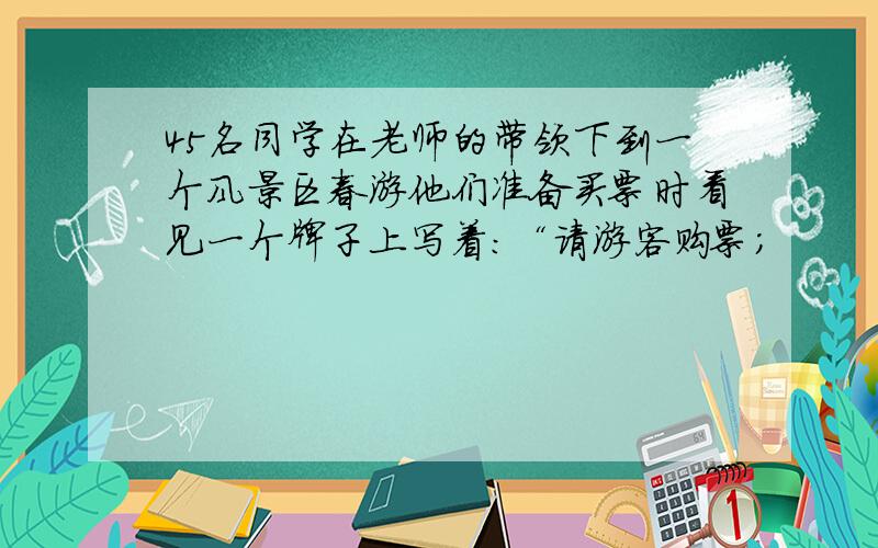 45名同学在老师的带领下到一个风景区春游他们准备买票时看见一个牌子上写着：“请游客购票；