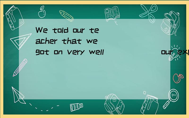 We told our teacher that we got on very well ___ __ our expe