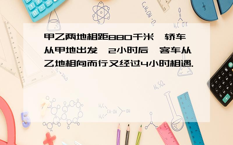 甲乙两地相距880千米,轿车从甲地出发,2小时后,客车从乙地相向而行又经过4小时相遇.