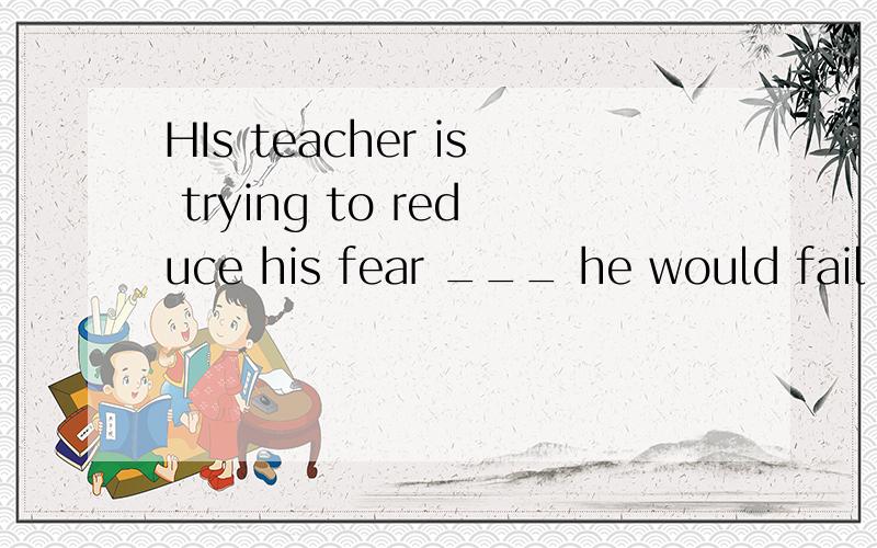 HIs teacher is trying to reduce his fear ___ he would fail i