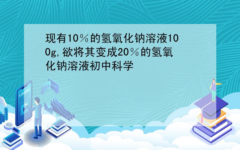 现有10％的氢氧化钠溶液100g,欲将其变成20％的氢氧化钠溶液初中科学