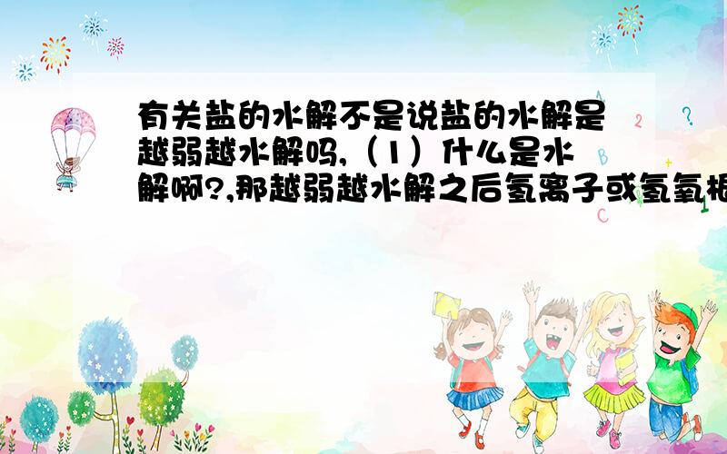 有关盐的水解不是说盐的水解是越弱越水解吗,（1）什么是水解啊?,那越弱越水解之后氢离子或氢氧根离子不就越多吗,（2)越稀