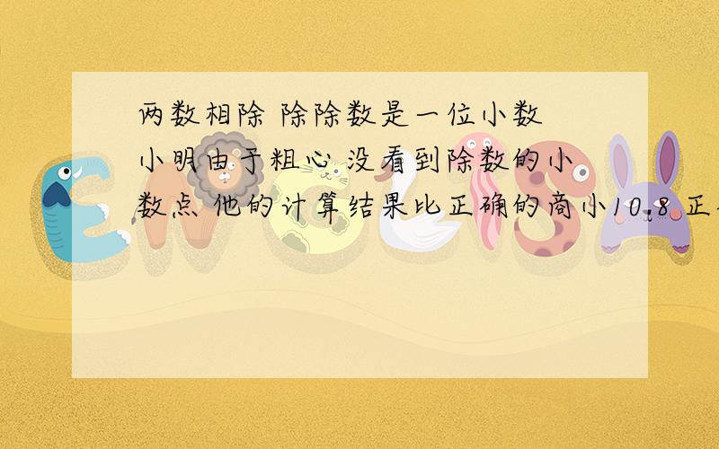 两数相除 除除数是一位小数 小明由于粗心 没看到除数的小数点 他的计算结果比正确的商小10.8 正确的商是