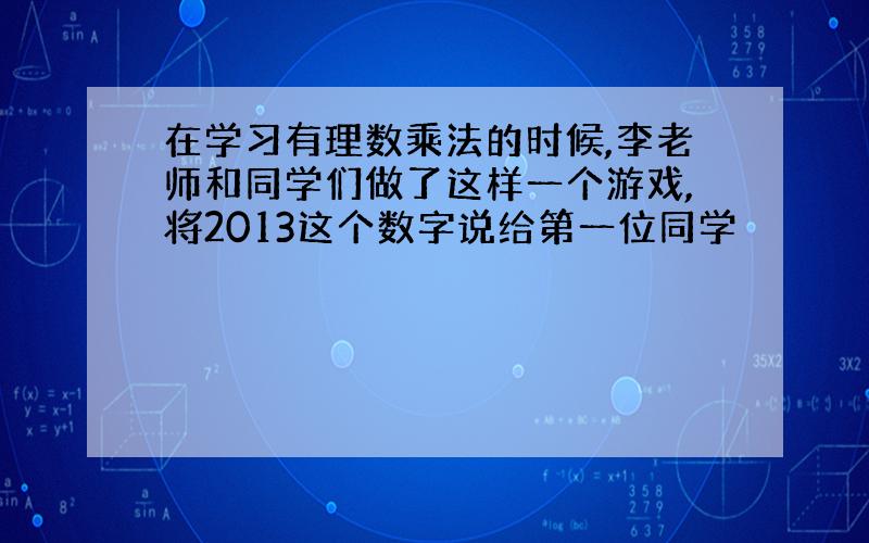 在学习有理数乘法的时候,李老师和同学们做了这样一个游戏,将2013这个数字说给第一位同学