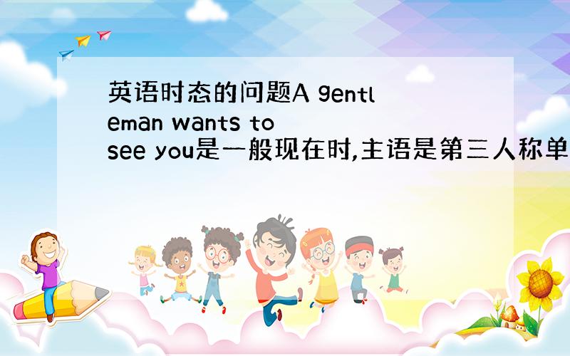 英语时态的问题A gentleman wants to see you是一般现在时,主语是第三人称单数的形式,后面的谓语