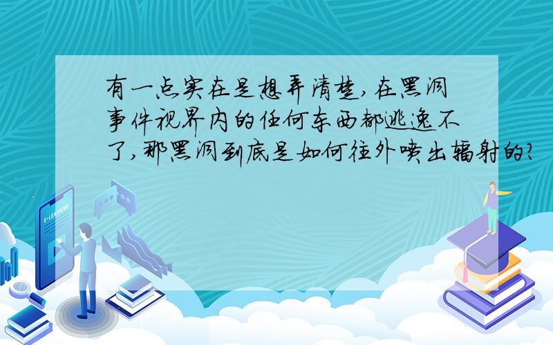 有一点实在是想弄清楚,在黑洞事件视界内的任何东西都逃逸不了,那黑洞到底是如何往外喷出辐射的?