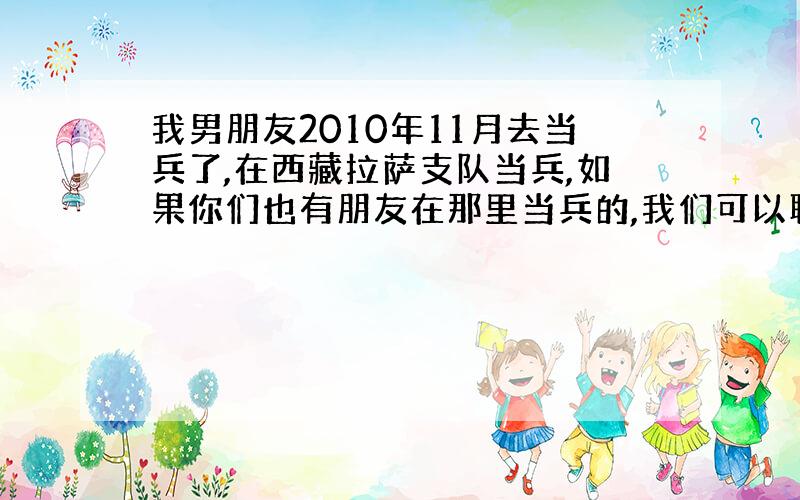 我男朋友2010年11月去当兵了,在西藏拉萨支队当兵,如果你们也有朋友在那里当兵的,我们可以聊聊哦