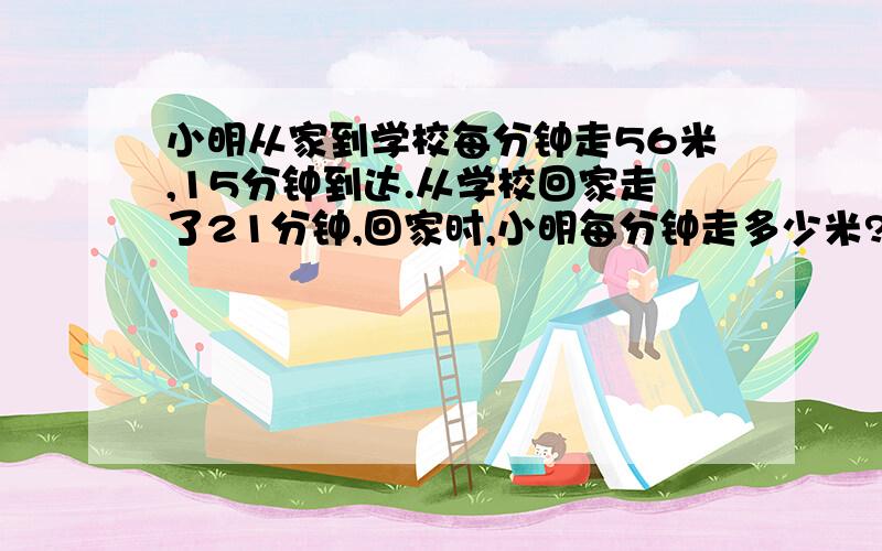 小明从家到学校每分钟走56米,15分钟到达.从学校回家走了21分钟,回家时,小明每分钟走多少米?