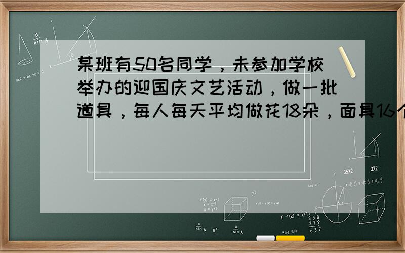 某班有50名同学，未参加学校举办的迎国庆文艺活动，做一批道具，每人每天平均做花18朵，面具16个，如果一个面具配两朵花，