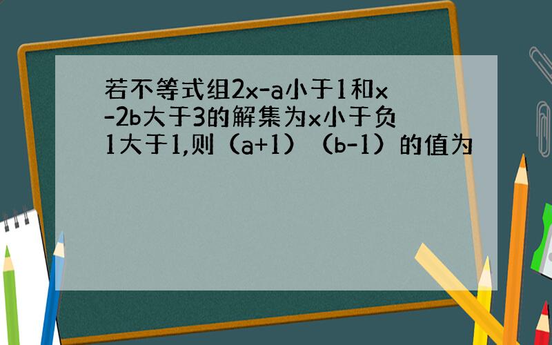 若不等式组2x-a小于1和x-2b大于3的解集为x小于负1大于1,则（a+1）（b-1）的值为