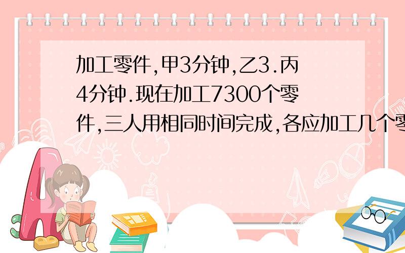 加工零件,甲3分钟,乙3.丙4分钟.现在加工7300个零件,三人用相同时间完成,各应加工几个零件