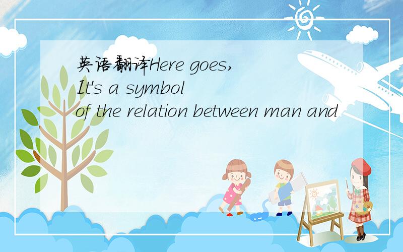 英语翻译Here goes,It's a symbol of the relation between man and